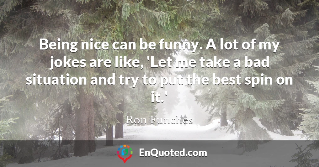 Being nice can be funny. A lot of my jokes are like, 'Let me take a bad situation and try to put the best spin on it.'