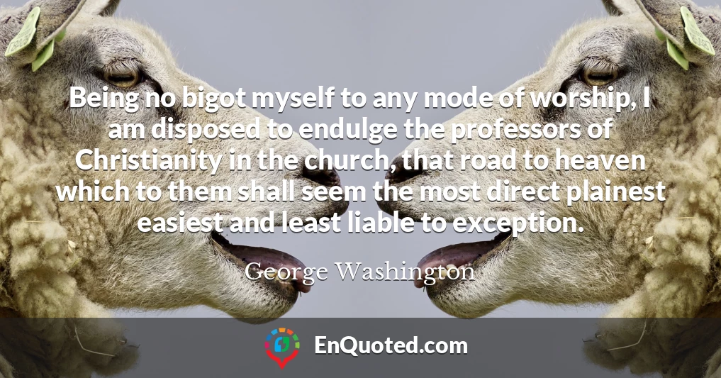 Being no bigot myself to any mode of worship, I am disposed to endulge the professors of Christianity in the church, that road to heaven which to them shall seem the most direct plainest easiest and least liable to exception.