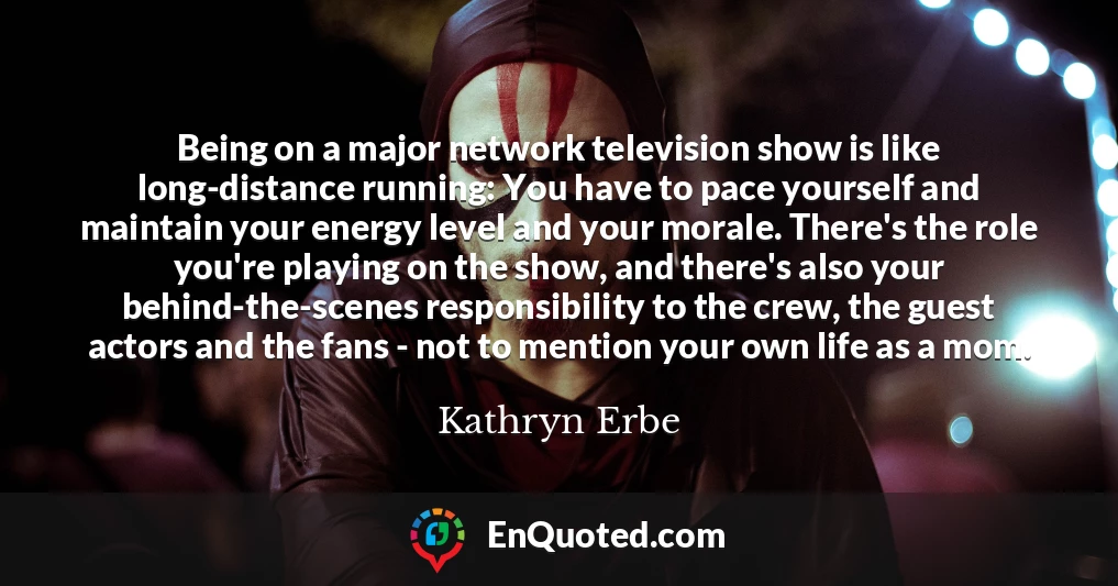 Being on a major network television show is like long-distance running: You have to pace yourself and maintain your energy level and your morale. There's the role you're playing on the show, and there's also your behind-the-scenes responsibility to the crew, the guest actors and the fans - not to mention your own life as a mom.