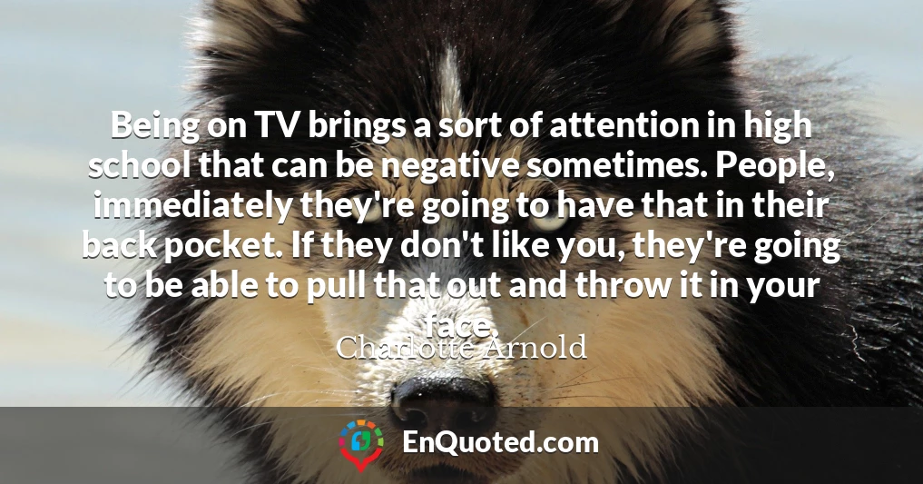 Being on TV brings a sort of attention in high school that can be negative sometimes. People, immediately they're going to have that in their back pocket. If they don't like you, they're going to be able to pull that out and throw it in your face.