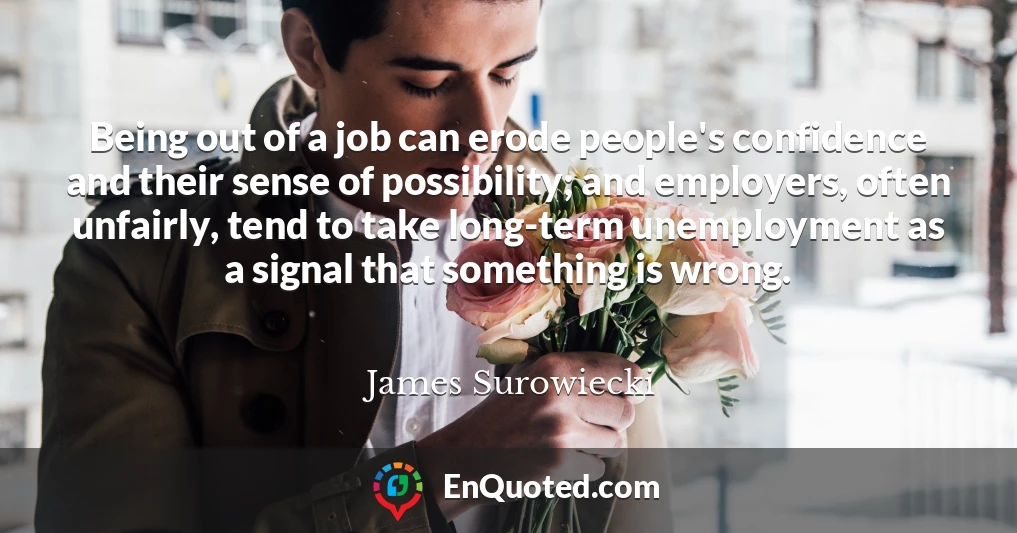 Being out of a job can erode people's confidence and their sense of possibility; and employers, often unfairly, tend to take long-term unemployment as a signal that something is wrong.