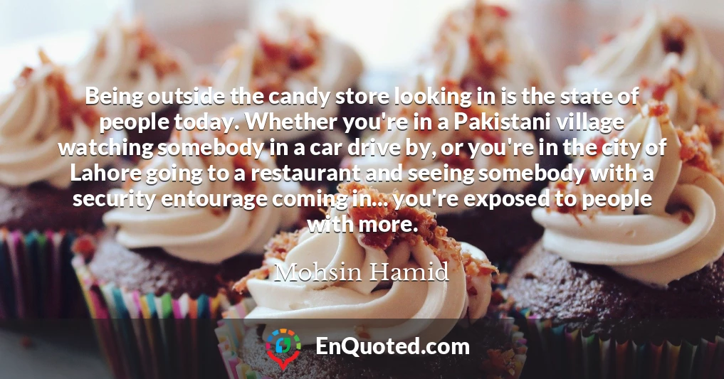 Being outside the candy store looking in is the state of people today. Whether you're in a Pakistani village watching somebody in a car drive by, or you're in the city of Lahore going to a restaurant and seeing somebody with a security entourage coming in... you're exposed to people with more.