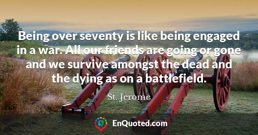 Being over seventy is like being engaged in a war. All our friends are going or gone and we survive amongst the dead and the dying as on a battlefield.