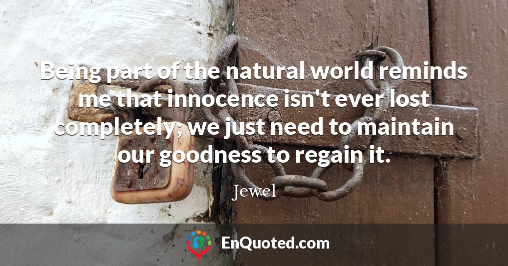 Being part of the natural world reminds me that innocence isn't ever lost completely; we just need to maintain our goodness to regain it.