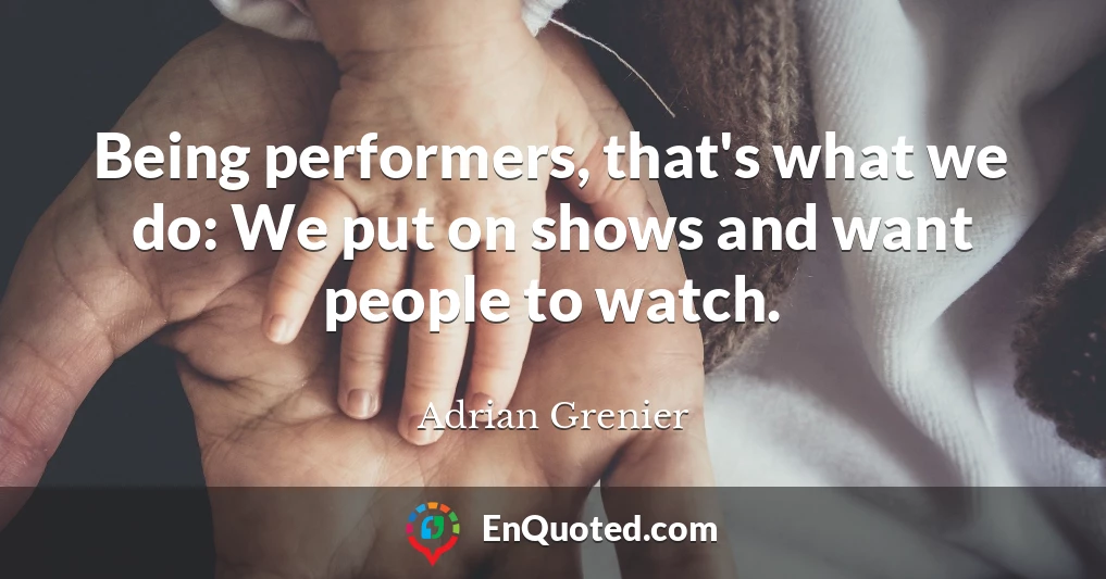Being performers, that's what we do: We put on shows and want people to watch.