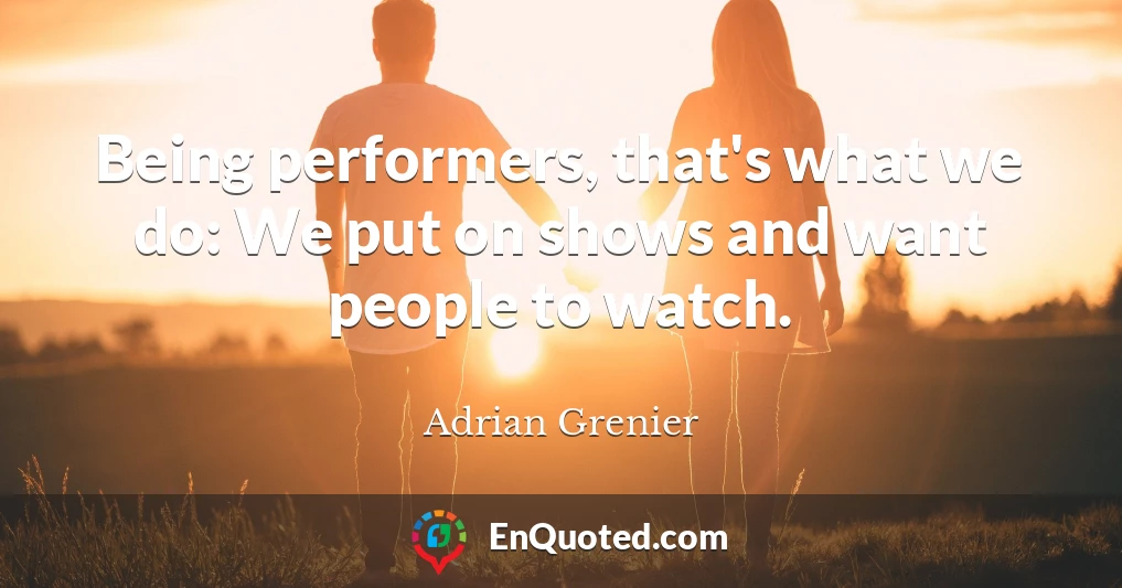 Being performers, that's what we do: We put on shows and want people to watch.