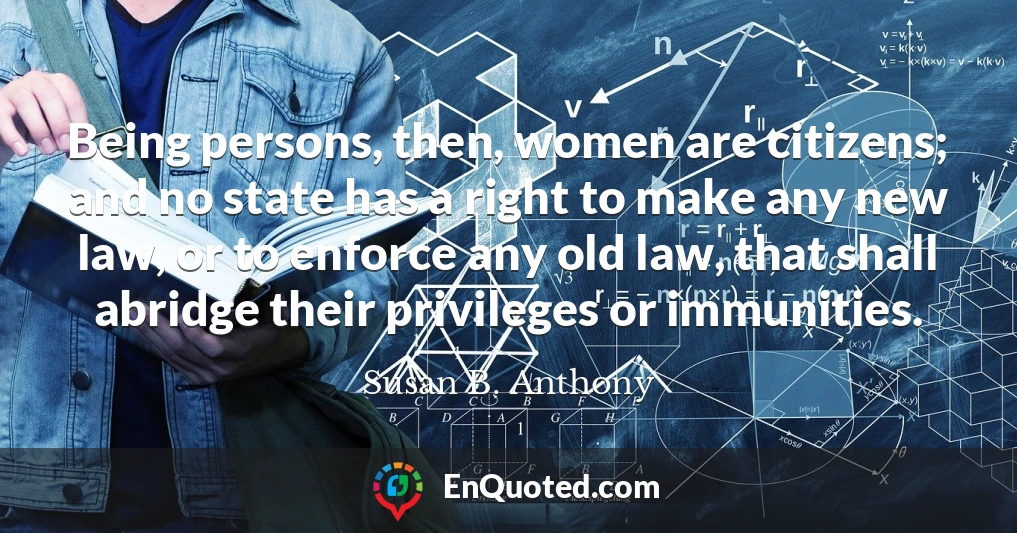 Being persons, then, women are citizens; and no state has a right to make any new law, or to enforce any old law, that shall abridge their privileges or immunities.