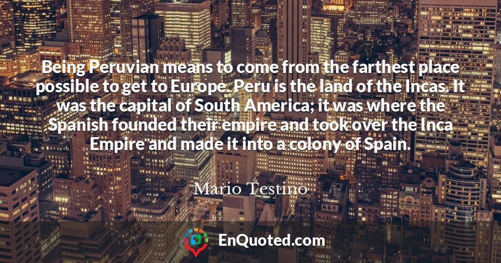 Being Peruvian means to come from the farthest place possible to get to Europe. Peru is the land of the Incas. It was the capital of South America; it was where the Spanish founded their empire and took over the Inca Empire and made it into a colony of Spain.