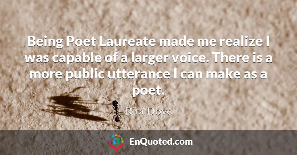 Being Poet Laureate made me realize I was capable of a larger voice. There is a more public utterance I can make as a poet.
