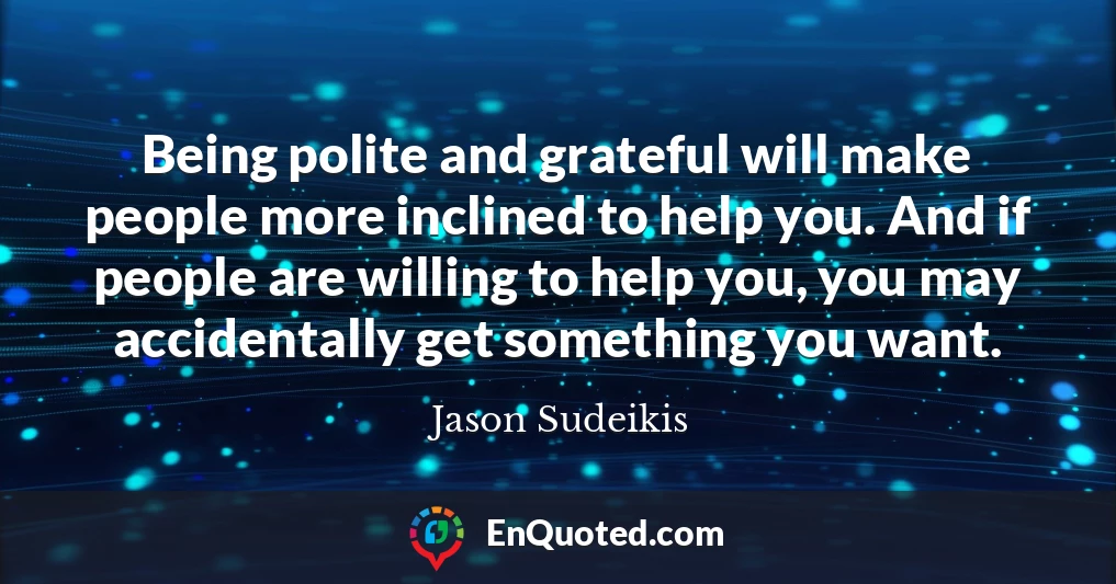 Being polite and grateful will make people more inclined to help you. And if people are willing to help you, you may accidentally get something you want.