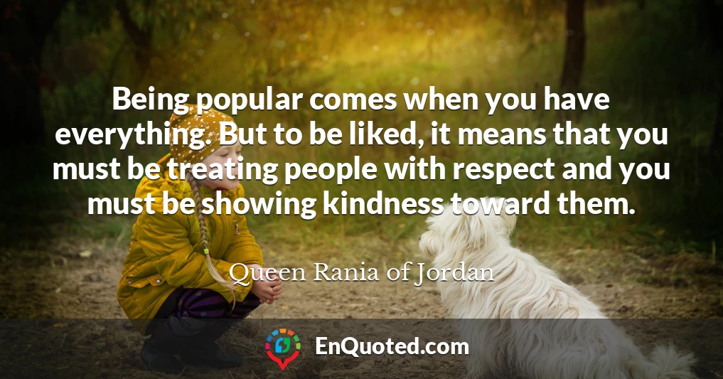 Being popular comes when you have everything. But to be liked, it means that you must be treating people with respect and you must be showing kindness toward them.