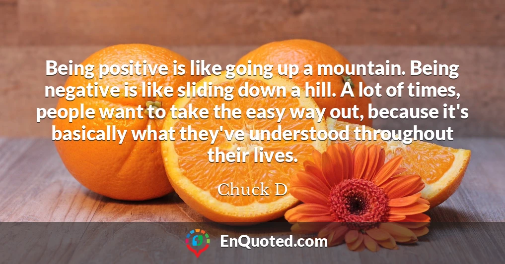 Being positive is like going up a mountain. Being negative is like sliding down a hill. A lot of times, people want to take the easy way out, because it's basically what they've understood throughout their lives.