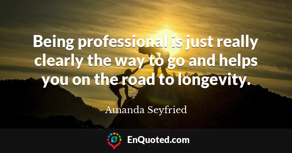 Being professional is just really clearly the way to go and helps you on the road to longevity.