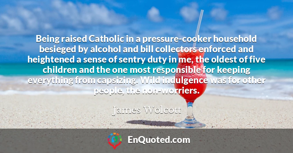 Being raised Catholic in a pressure-cooker household besieged by alcohol and bill collectors enforced and heightened a sense of sentry duty in me, the oldest of five children and the one most responsible for keeping everything from capsizing. Wild indulgence was for other people, the non-worriers.