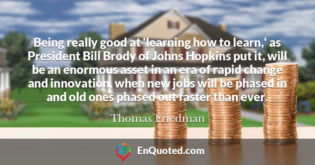Being really good at 'learning how to learn,' as President Bill Brody of Johns Hopkins put it, will be an enormous asset in an era of rapid change and innovation, when new jobs will be phased in and old ones phased out faster than ever.
