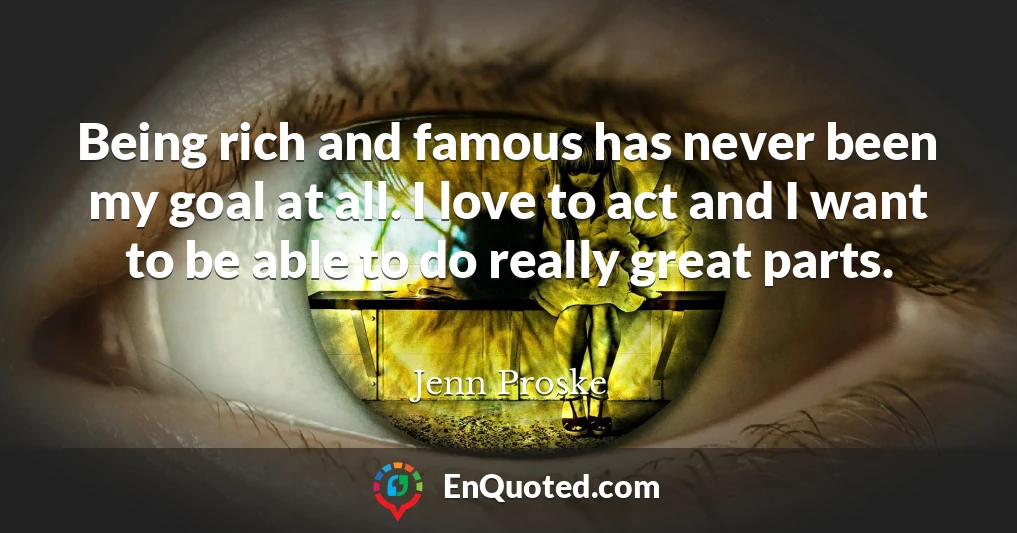 Being rich and famous has never been my goal at all. I love to act and I want to be able to do really great parts.