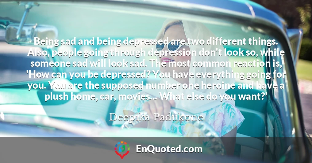 Being sad and being depressed are two different things. Also, people going through depression don't look so, while someone sad will look sad. The most common reaction is, 'How can you be depressed? You have everything going for you. You are the supposed number one heroine and have a plush home, car, movies... What else do you want?'