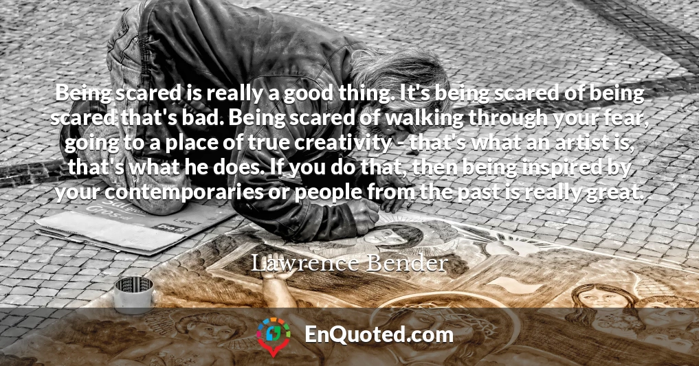 Being scared is really a good thing. It's being scared of being scared that's bad. Being scared of walking through your fear, going to a place of true creativity - that's what an artist is, that's what he does. If you do that, then being inspired by your contemporaries or people from the past is really great.