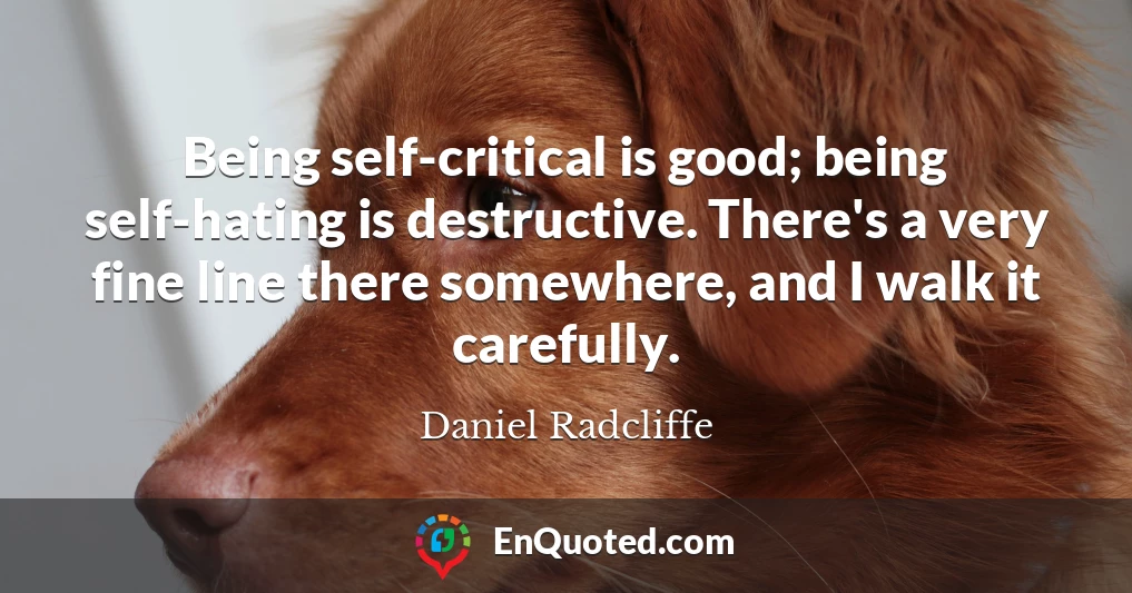 Being self-critical is good; being self-hating is destructive. There's a very fine line there somewhere, and I walk it carefully.