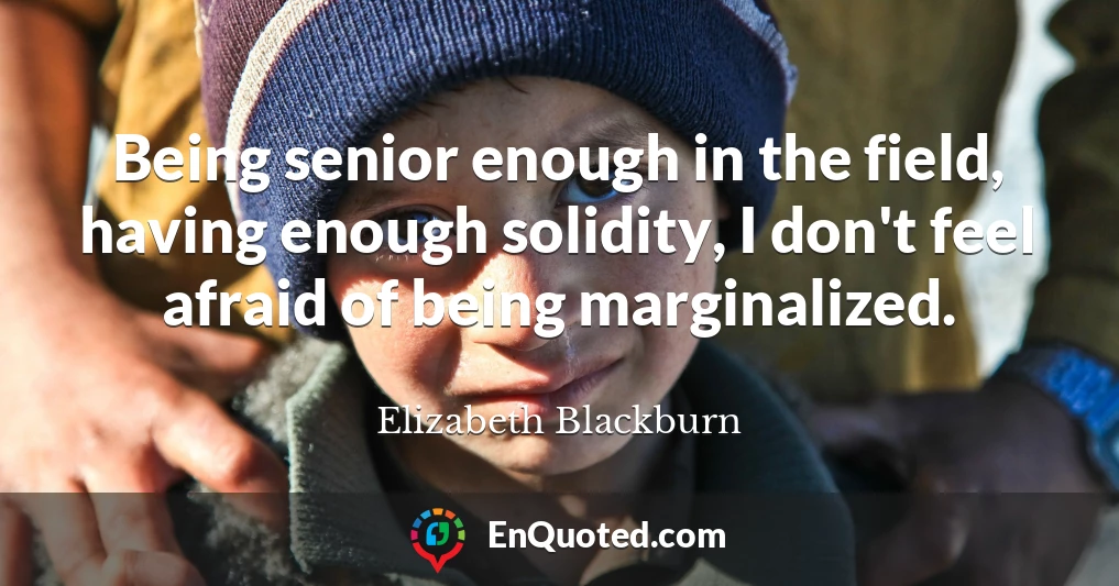 Being senior enough in the field, having enough solidity, I don't feel afraid of being marginalized.