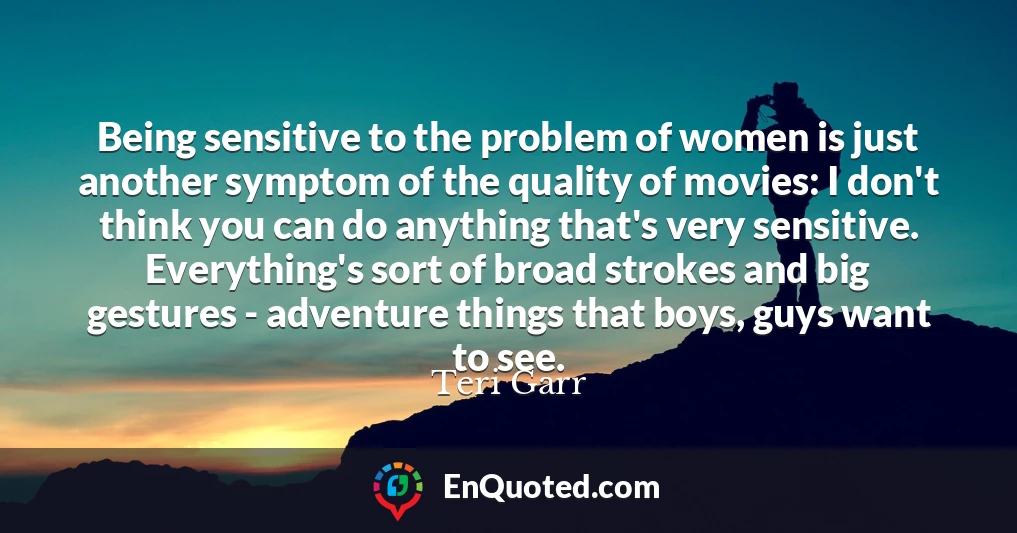 Being sensitive to the problem of women is just another symptom of the quality of movies: I don't think you can do anything that's very sensitive. Everything's sort of broad strokes and big gestures - adventure things that boys, guys want to see.