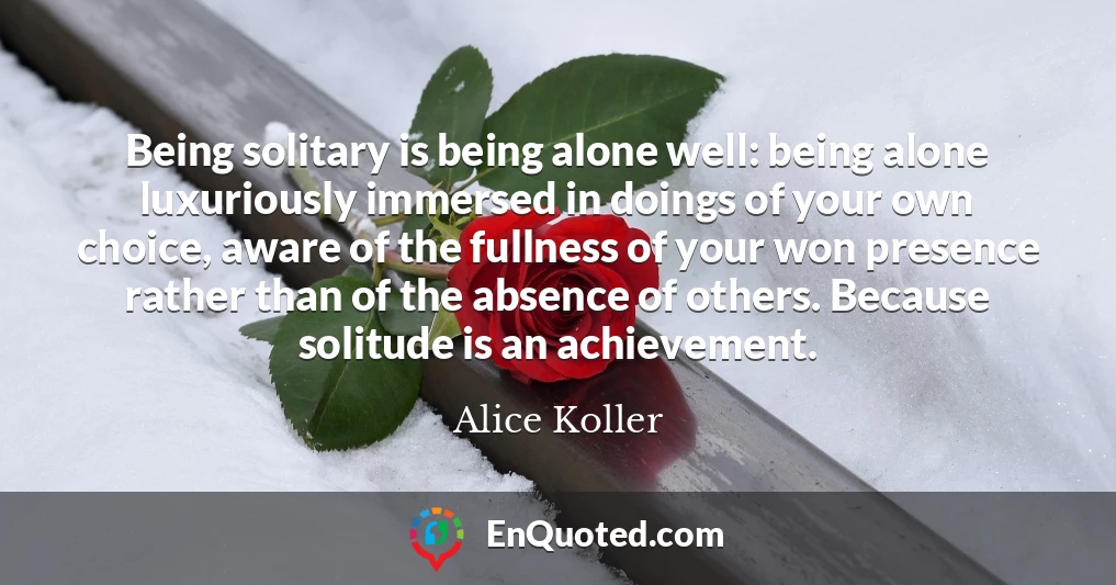 Being solitary is being alone well: being alone luxuriously immersed in doings of your own choice, aware of the fullness of your won presence rather than of the absence of others. Because solitude is an achievement.
