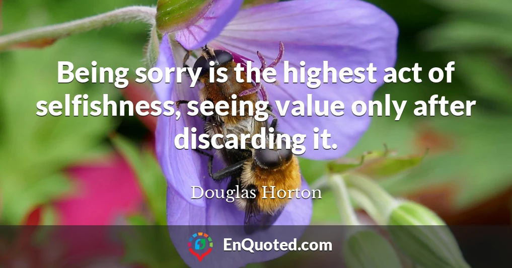 Being sorry is the highest act of selfishness, seeing value only after discarding it.