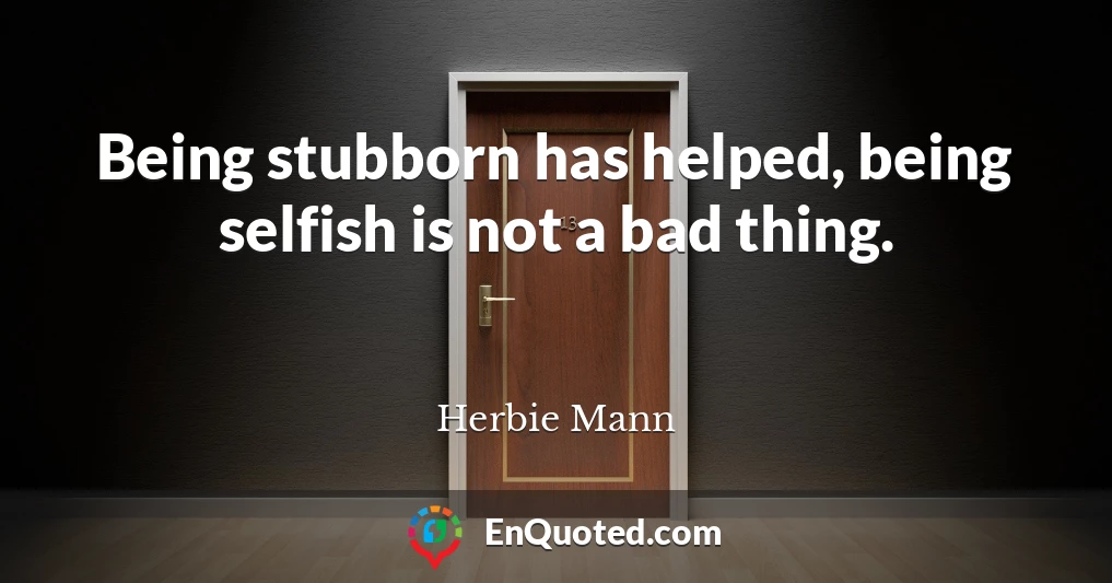 Being stubborn has helped, being selfish is not a bad thing.