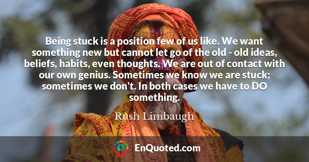 Being stuck is a position few of us like. We want something new but cannot let go of the old - old ideas, beliefs, habits, even thoughts. We are out of contact with our own genius. Sometimes we know we are stuck; sometimes we don't. In both cases we have to DO something.