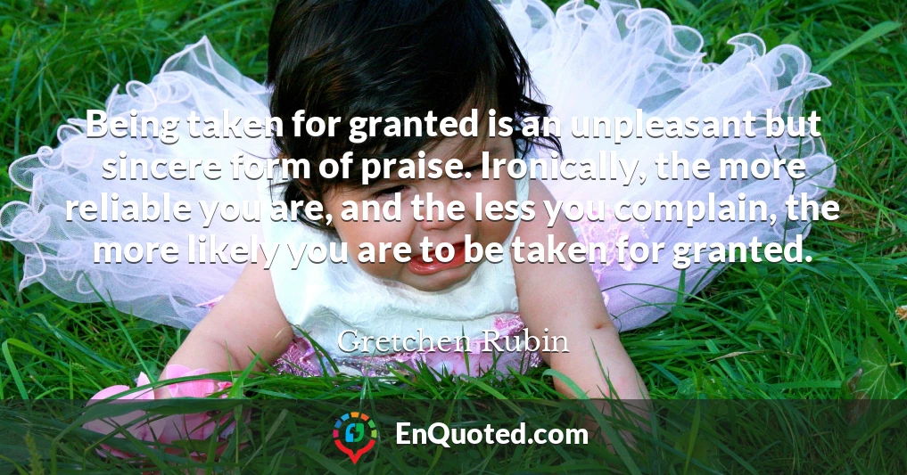 Being taken for granted is an unpleasant but sincere form of praise. Ironically, the more reliable you are, and the less you complain, the more likely you are to be taken for granted.