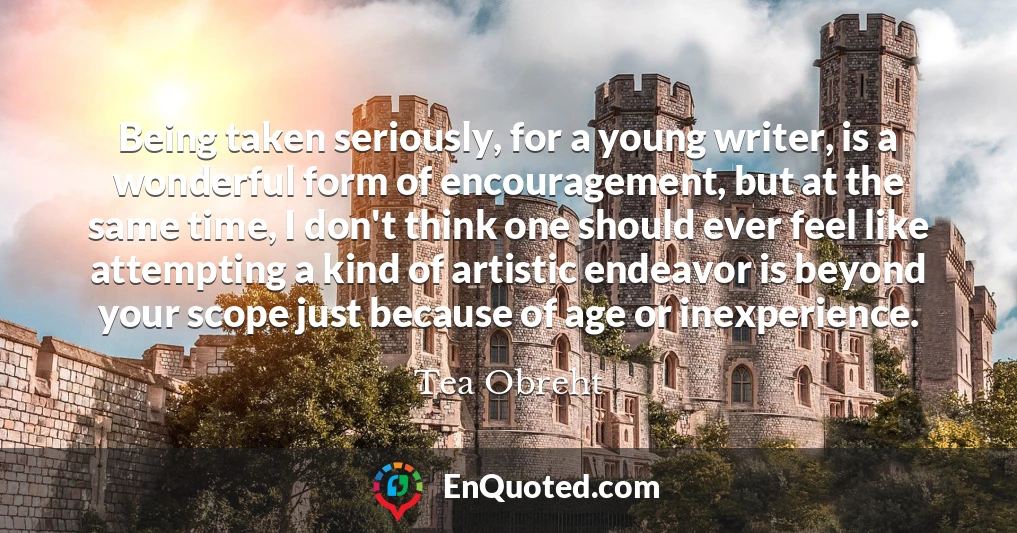 Being taken seriously, for a young writer, is a wonderful form of encouragement, but at the same time, I don't think one should ever feel like attempting a kind of artistic endeavor is beyond your scope just because of age or inexperience.