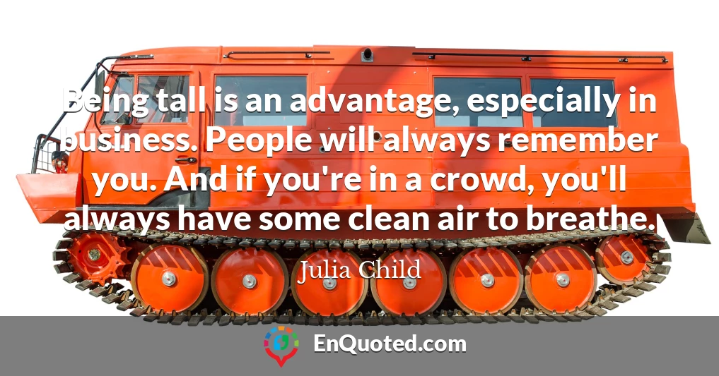 Being tall is an advantage, especially in business. People will always remember you. And if you're in a crowd, you'll always have some clean air to breathe.