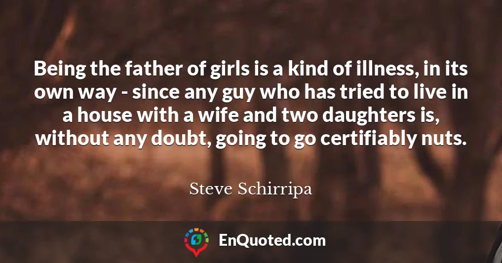 Being the father of girls is a kind of illness, in its own way - since any guy who has tried to live in a house with a wife and two daughters is, without any doubt, going to go certifiably nuts.