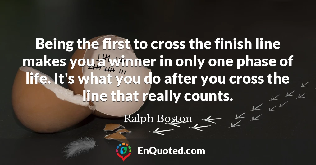 Being the first to cross the finish line makes you a winner in only one phase of life. It's what you do after you cross the line that really counts.