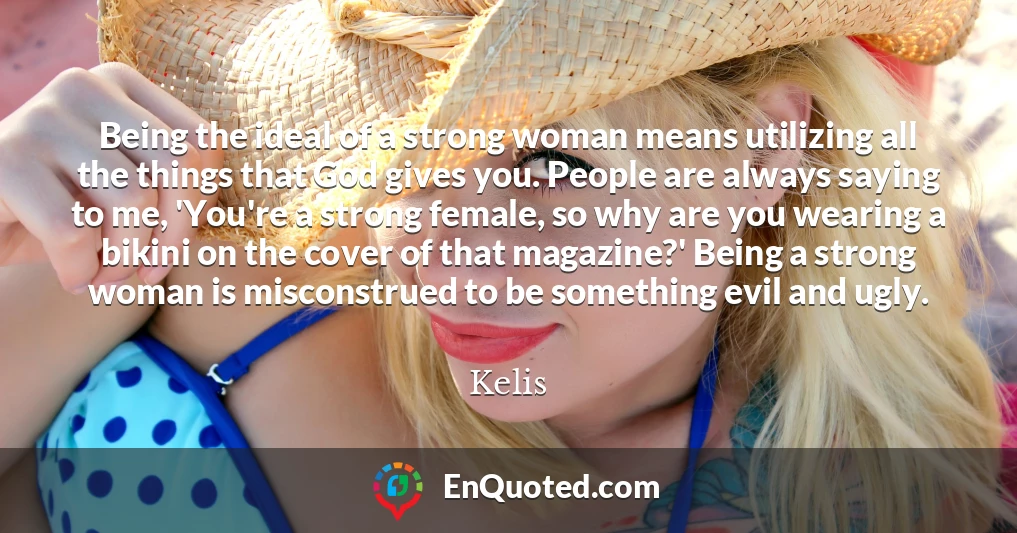 Being the ideal of a strong woman means utilizing all the things that God gives you. People are always saying to me, 'You're a strong female, so why are you wearing a bikini on the cover of that magazine?' Being a strong woman is misconstrued to be something evil and ugly.