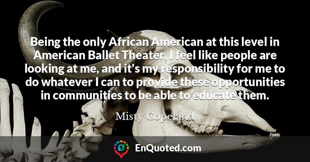 Being the only African American at this level in American Ballet Theater, I feel like people are looking at me, and it's my responsibility for me to do whatever I can to provide these opportunities in communities to be able to educate them.