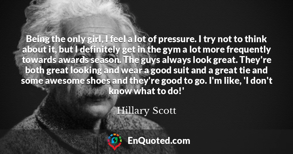 Being the only girl, I feel a lot of pressure. I try not to think about it, but I definitely get in the gym a lot more frequently towards awards season. The guys always look great. They're both great looking and wear a good suit and a great tie and some awesome shoes and they're good to go. I'm like, 'I don't know what to do!'