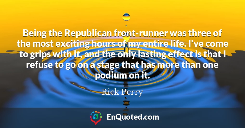 Being the Republican front-runner was three of the most exciting hours of my entire life. I've come to grips with it, and the only lasting effect is that I refuse to go on a stage that has more than one podium on it.