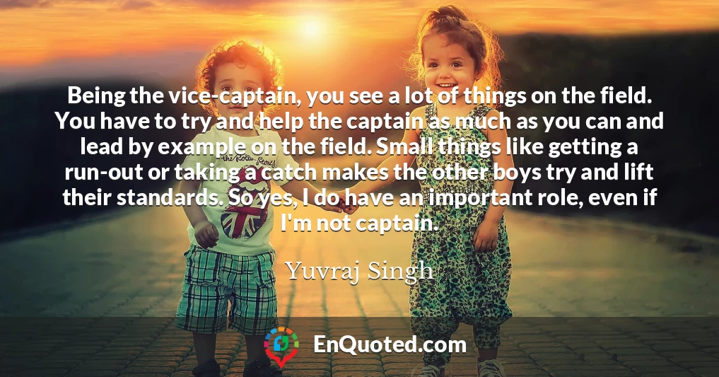 Being the vice-captain, you see a lot of things on the field. You have to try and help the captain as much as you can and lead by example on the field. Small things like getting a run-out or taking a catch makes the other boys try and lift their standards. So yes, I do have an important role, even if I'm not captain.