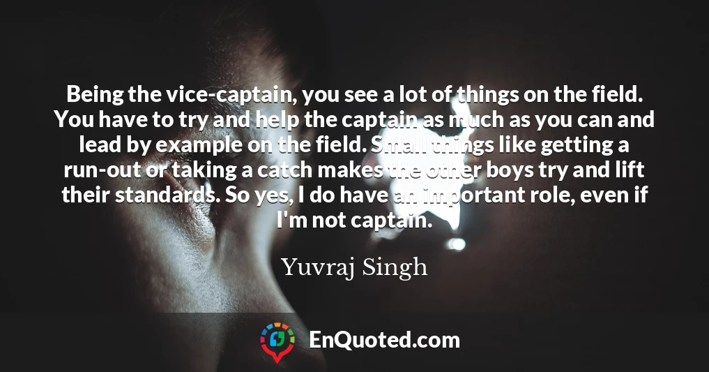 Being the vice-captain, you see a lot of things on the field. You have to try and help the captain as much as you can and lead by example on the field. Small things like getting a run-out or taking a catch makes the other boys try and lift their standards. So yes, I do have an important role, even if I'm not captain.