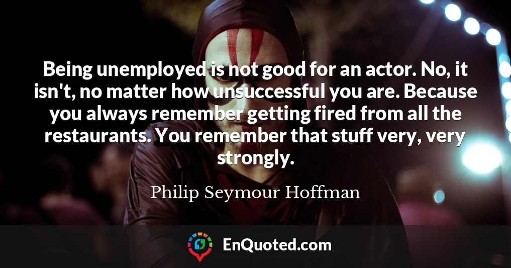 Being unemployed is not good for an actor. No, it isn't, no matter how unsuccessful you are. Because you always remember getting fired from all the restaurants. You remember that stuff very, very strongly.