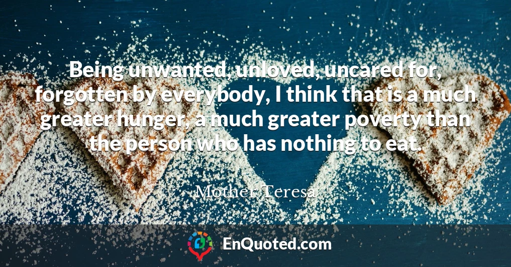 Being unwanted, unloved, uncared for, forgotten by everybody, I think that is a much greater hunger, a much greater poverty than the person who has nothing to eat.