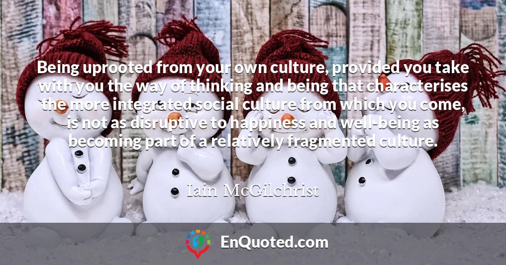 Being uprooted from your own culture, provided you take with you the way of thinking and being that characterises the more integrated social culture from which you come, is not as disruptive to happiness and well-being as becoming part of a relatively fragmented culture.