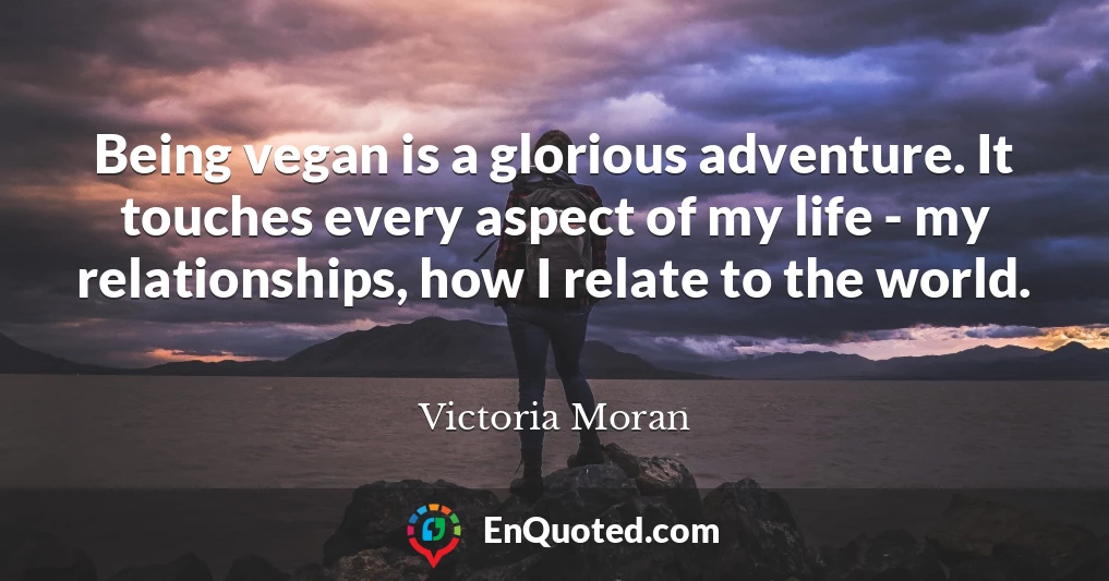 Being vegan is a glorious adventure. It touches every aspect of my life - my relationships, how I relate to the world.