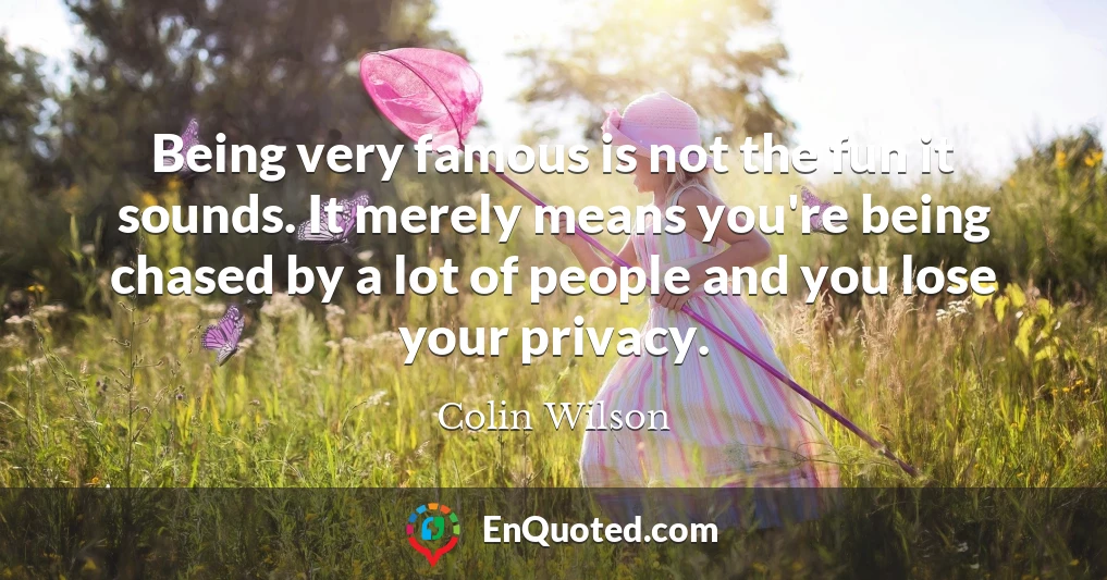 Being very famous is not the fun it sounds. It merely means you're being chased by a lot of people and you lose your privacy.