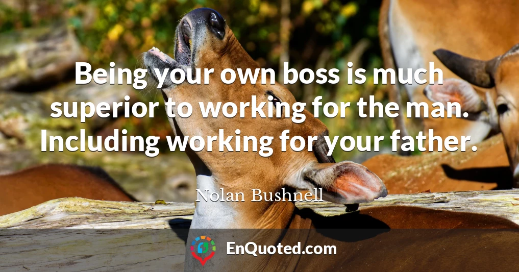 Being your own boss is much superior to working for the man. Including working for your father.