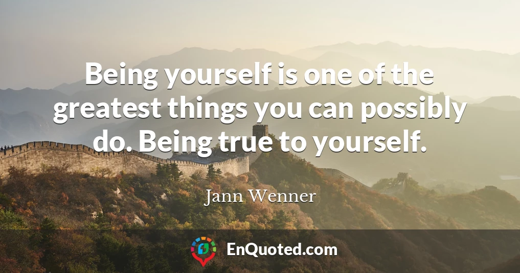 Being yourself is one of the greatest things you can possibly do. Being true to yourself.