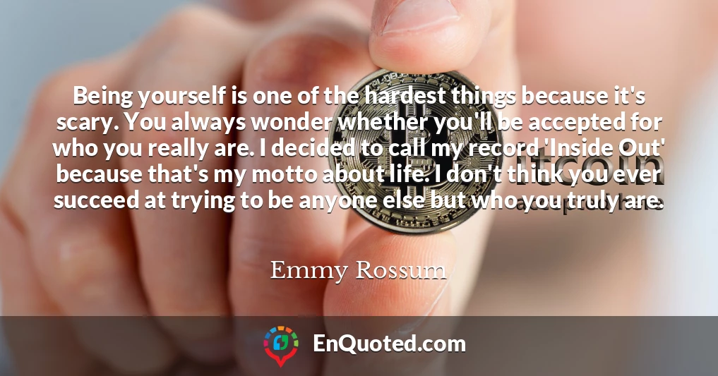 Being yourself is one of the hardest things because it's scary. You always wonder whether you'll be accepted for who you really are. I decided to call my record 'Inside Out' because that's my motto about life. I don't think you ever succeed at trying to be anyone else but who you truly are.