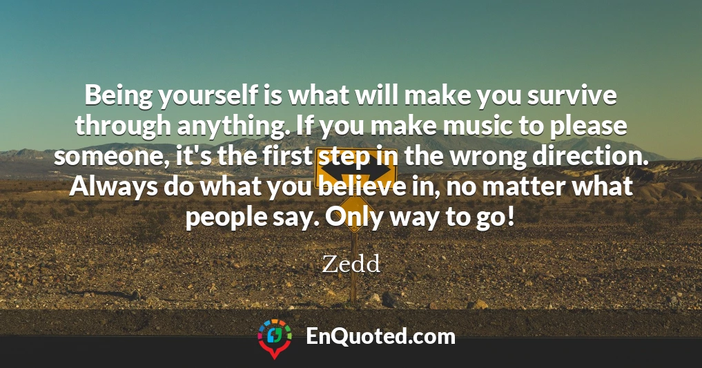 Being yourself is what will make you survive through anything. If you make music to please someone, it's the first step in the wrong direction. Always do what you believe in, no matter what people say. Only way to go!