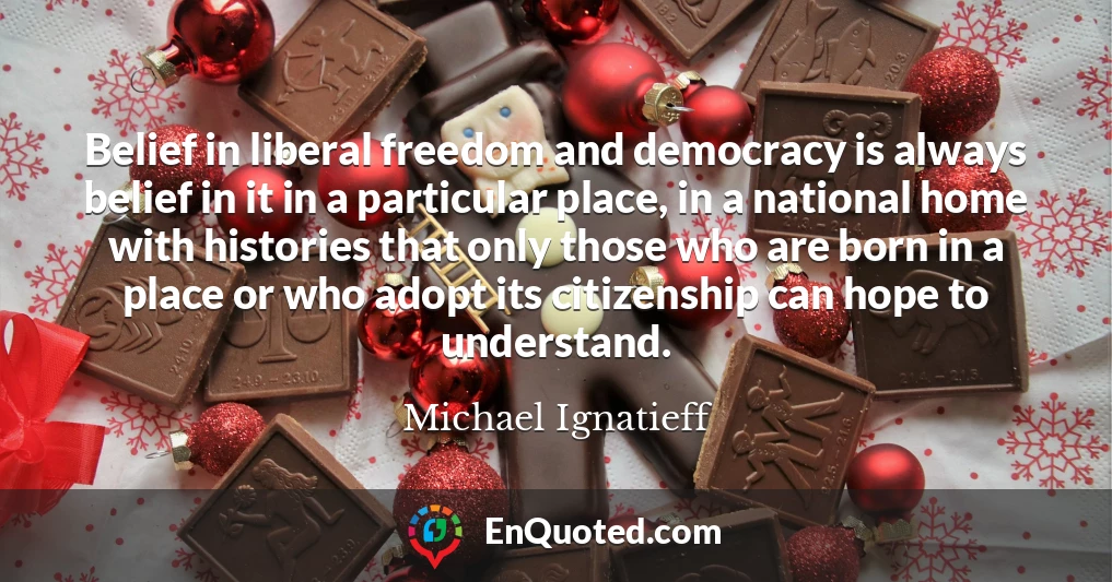 Belief in liberal freedom and democracy is always belief in it in a particular place, in a national home with histories that only those who are born in a place or who adopt its citizenship can hope to understand.